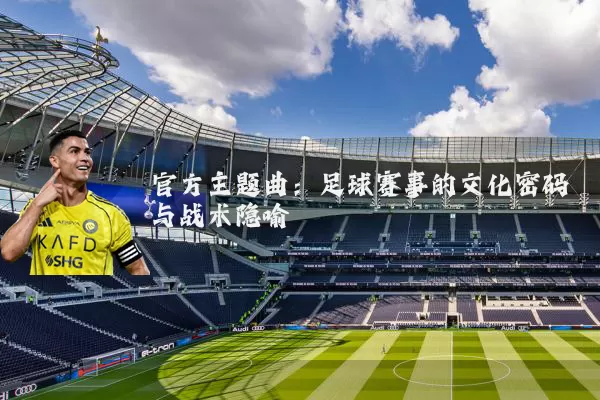 官方主题曲：足球赛事的文化密码与战术隐喻
